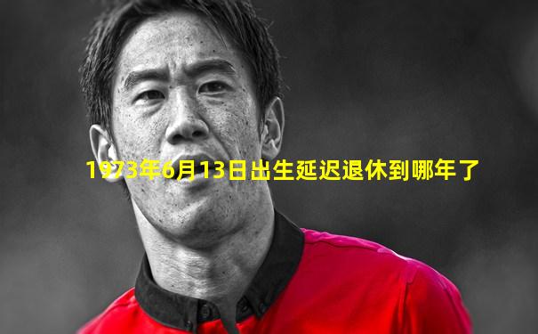 1973年6月13日出生延迟退休到哪年了