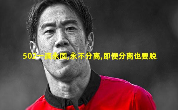 502一滴永固,永不分离,即便分离也要脱