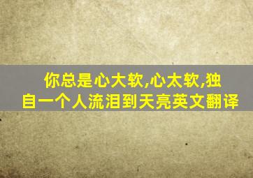 你总是心大软,心太软,独自一个人流泪到天亮英文翻译