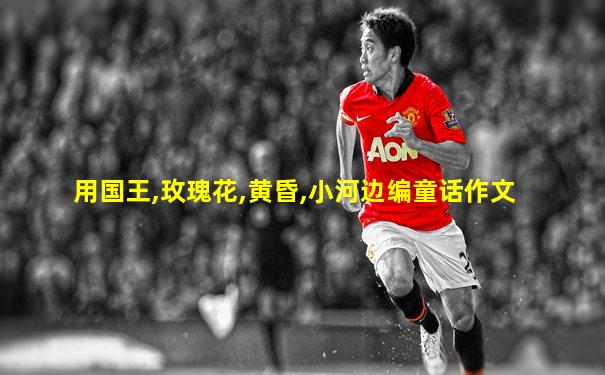 用国王,玫瑰花,黄昏,小河边编童话作文