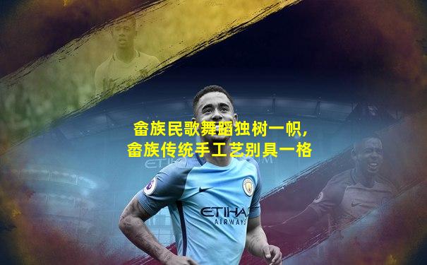畲族民歌舞蹈独树一帜,畲族传统手工艺别具一格